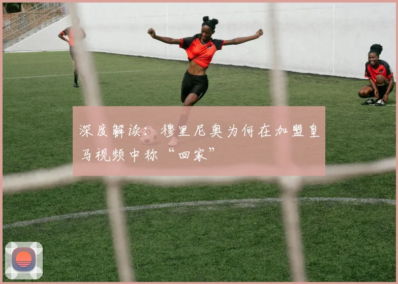 深度解读：穆里尼奥为何在加盟皇马视频中称“回家”