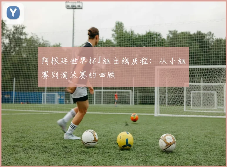 阿根廷世界杯J组出线历程：从小组赛到淘汰赛的回顾