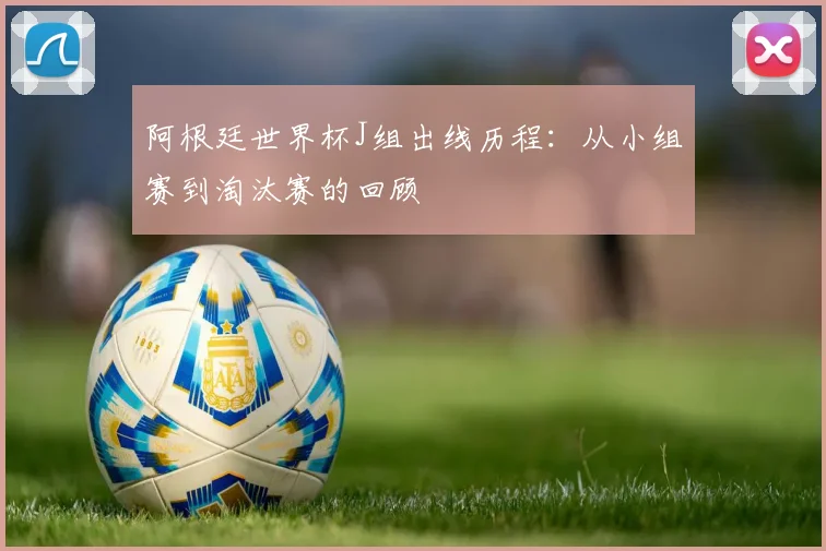 阿根廷世界杯J组出线历程：从小组赛到淘汰赛的回顾